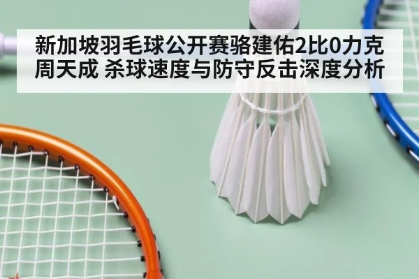 新加坡羽毛球公开赛骆建佑2比0力克周天成 杀球速度与防守反击深度分析