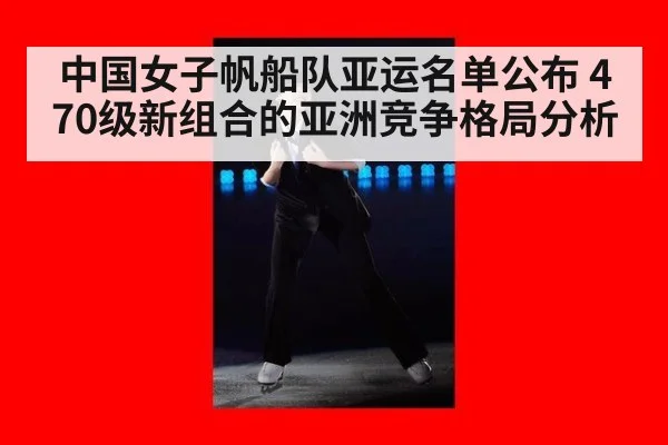 中国女子帆船队亚运名单公布 470级新组合的亚洲竞争格局分析