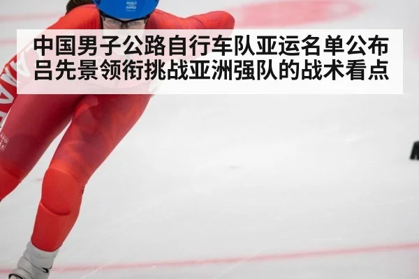 中国男子公路自行车队亚运名单公布 吕先景领衔挑战亚洲强队的战术看点