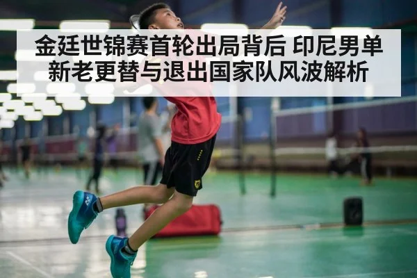 金廷世锦赛首轮出局背后 印尼男单新老更替与退出国家队风波解析