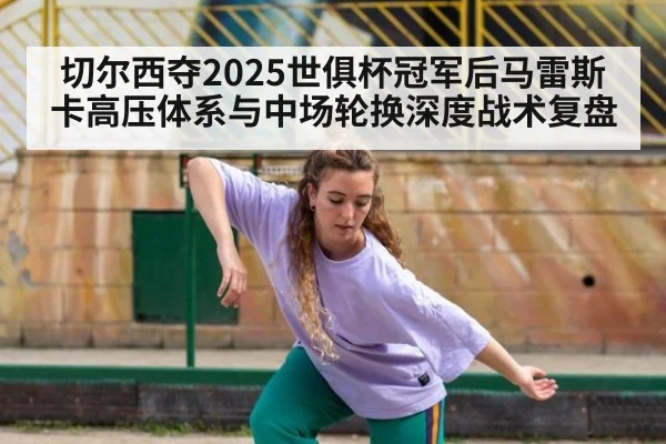 切尔西夺2025世俱杯冠军后马雷斯卡高压体系与中场轮换深度战术复盘